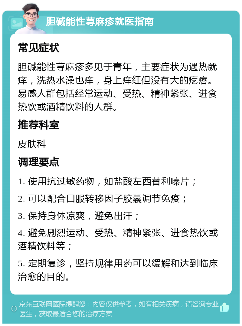 胆碱能性荨麻疹就医指南 常见症状 胆碱能性荨麻疹多见于青年，主要症状为遇热就痒，洗热水澡也痒，身上痒红但没有大的疙瘩。易感人群包括经常运动、受热、精神紧张、进食热饮或酒精饮料的人群。 推荐科室 皮肤科 调理要点 1. 使用抗过敏药物，如盐酸左西替利嗪片； 2. 可以配合口服转移因子胶囊调节免疫； 3. 保持身体凉爽，避免出汗； 4. 避免剧烈运动、受热、精神紧张、进食热饮或酒精饮料等； 5. 定期复诊，坚持规律用药可以缓解和达到临床治愈的目的。