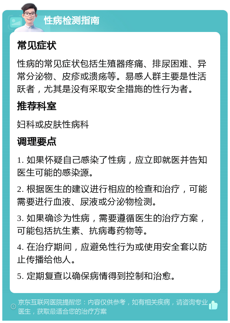 性病检测指南 常见症状 性病的常见症状包括生殖器疼痛、排尿困难、异常分泌物、皮疹或溃疡等。易感人群主要是性活跃者，尤其是没有采取安全措施的性行为者。 推荐科室 妇科或皮肤性病科 调理要点 1. 如果怀疑自己感染了性病，应立即就医并告知医生可能的感染源。 2. 根据医生的建议进行相应的检查和治疗，可能需要进行血液、尿液或分泌物检测。 3. 如果确诊为性病，需要遵循医生的治疗方案，可能包括抗生素、抗病毒药物等。 4. 在治疗期间，应避免性行为或使用安全套以防止传播给他人。 5. 定期复查以确保病情得到控制和治愈。