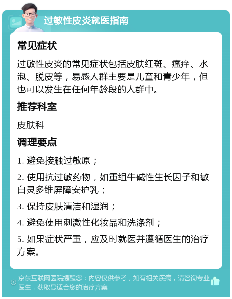 过敏性皮炎就医指南 常见症状 过敏性皮炎的常见症状包括皮肤红斑、瘙痒、水泡、脱皮等，易感人群主要是儿童和青少年，但也可以发生在任何年龄段的人群中。 推荐科室 皮肤科 调理要点 1. 避免接触过敏原； 2. 使用抗过敏药物，如重组牛碱性生长因子和敏白灵多维屏障安护乳； 3. 保持皮肤清洁和湿润； 4. 避免使用刺激性化妆品和洗涤剂； 5. 如果症状严重，应及时就医并遵循医生的治疗方案。