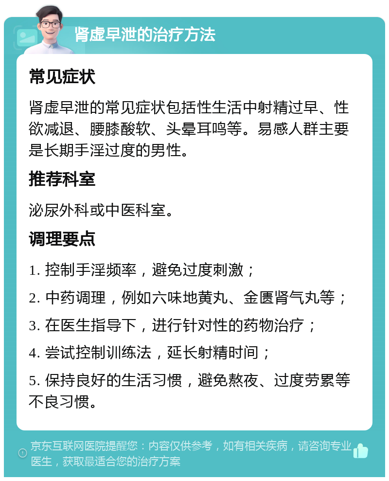 肾虚早泄的治疗方法 常见症状 肾虚早泄的常见症状包括性生活中射精过早、性欲减退、腰膝酸软、头晕耳鸣等。易感人群主要是长期手淫过度的男性。 推荐科室 泌尿外科或中医科室。 调理要点 1. 控制手淫频率，避免过度刺激； 2. 中药调理，例如六味地黄丸、金匮肾气丸等； 3. 在医生指导下，进行针对性的药物治疗； 4. 尝试控制训练法，延长射精时间； 5. 保持良好的生活习惯，避免熬夜、过度劳累等不良习惯。