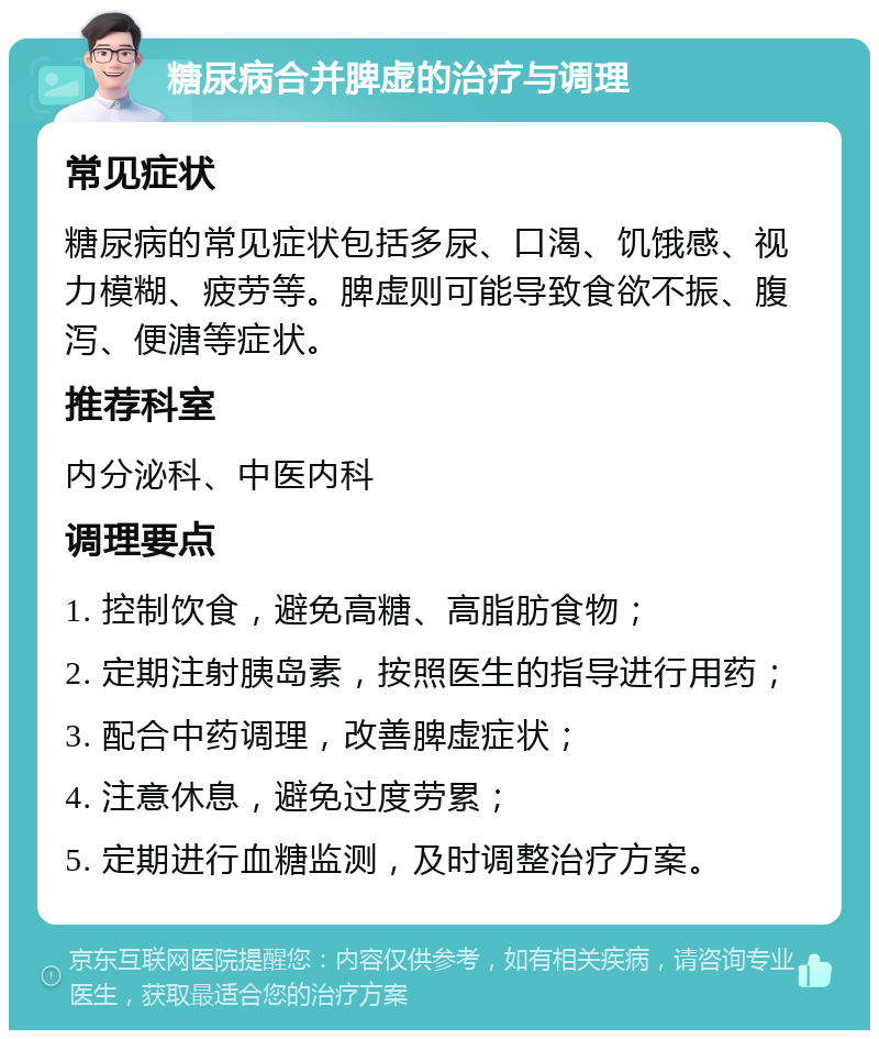 糖尿病合并脾虚的治疗与调理 常见症状 糖尿病的常见症状包括多尿、口渴、饥饿感、视力模糊、疲劳等。脾虚则可能导致食欲不振、腹泻、便溏等症状。 推荐科室 内分泌科、中医内科 调理要点 1. 控制饮食，避免高糖、高脂肪食物； 2. 定期注射胰岛素，按照医生的指导进行用药； 3. 配合中药调理，改善脾虚症状； 4. 注意休息，避免过度劳累； 5. 定期进行血糖监测，及时调整治疗方案。