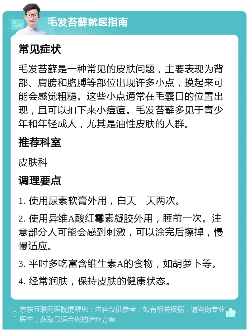 毛发苔藓就医指南 常见症状 毛发苔藓是一种常见的皮肤问题，主要表现为背部、肩膀和胳膊等部位出现许多小点，摸起来可能会感觉粗糙。这些小点通常在毛囊口的位置出现，且可以扣下来小痘痘。毛发苔藓多见于青少年和年轻成人，尤其是油性皮肤的人群。 推荐科室 皮肤科 调理要点 1. 使用尿素软膏外用，白天一天两次。 2. 使用异维A酸红霉素凝胶外用，睡前一次。注意部分人可能会感到刺激，可以涂完后擦掉，慢慢适应。 3. 平时多吃富含维生素A的食物，如胡萝卜等。 4. 经常润肤，保持皮肤的健康状态。