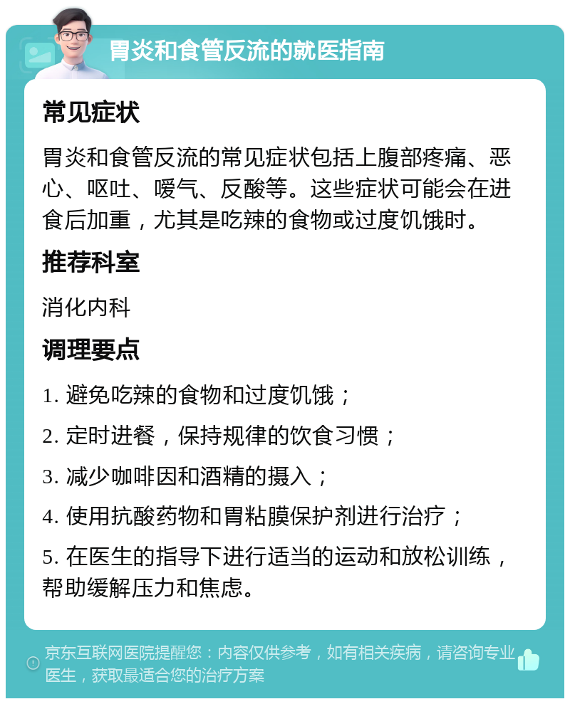 胃炎和食管反流的就医指南 常见症状 胃炎和食管反流的常见症状包括上腹部疼痛、恶心、呕吐、嗳气、反酸等。这些症状可能会在进食后加重，尤其是吃辣的食物或过度饥饿时。 推荐科室 消化内科 调理要点 1. 避免吃辣的食物和过度饥饿； 2. 定时进餐，保持规律的饮食习惯； 3. 减少咖啡因和酒精的摄入； 4. 使用抗酸药物和胃粘膜保护剂进行治疗； 5. 在医生的指导下进行适当的运动和放松训练，帮助缓解压力和焦虑。