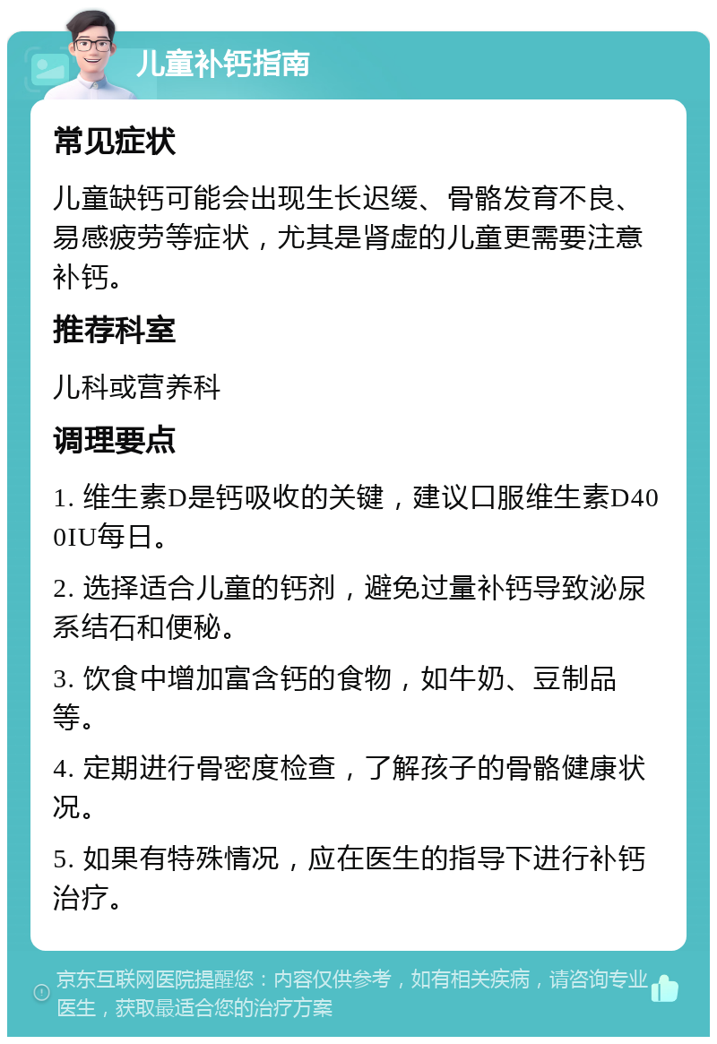 儿童补钙指南 常见症状 儿童缺钙可能会出现生长迟缓、骨骼发育不良、易感疲劳等症状，尤其是肾虚的儿童更需要注意补钙。 推荐科室 儿科或营养科 调理要点 1. 维生素D是钙吸收的关键，建议口服维生素D400IU每日。 2. 选择适合儿童的钙剂，避免过量补钙导致泌尿系结石和便秘。 3. 饮食中增加富含钙的食物，如牛奶、豆制品等。 4. 定期进行骨密度检查，了解孩子的骨骼健康状况。 5. 如果有特殊情况，应在医生的指导下进行补钙治疗。