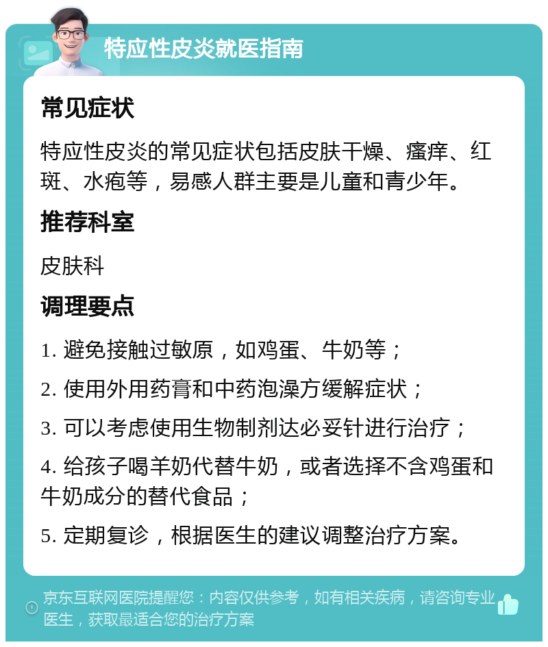 特应性皮炎就医指南 常见症状 特应性皮炎的常见症状包括皮肤干燥、瘙痒、红斑、水疱等，易感人群主要是儿童和青少年。 推荐科室 皮肤科 调理要点 1. 避免接触过敏原，如鸡蛋、牛奶等； 2. 使用外用药膏和中药泡澡方缓解症状； 3. 可以考虑使用生物制剂达必妥针进行治疗； 4. 给孩子喝羊奶代替牛奶，或者选择不含鸡蛋和牛奶成分的替代食品； 5. 定期复诊，根据医生的建议调整治疗方案。