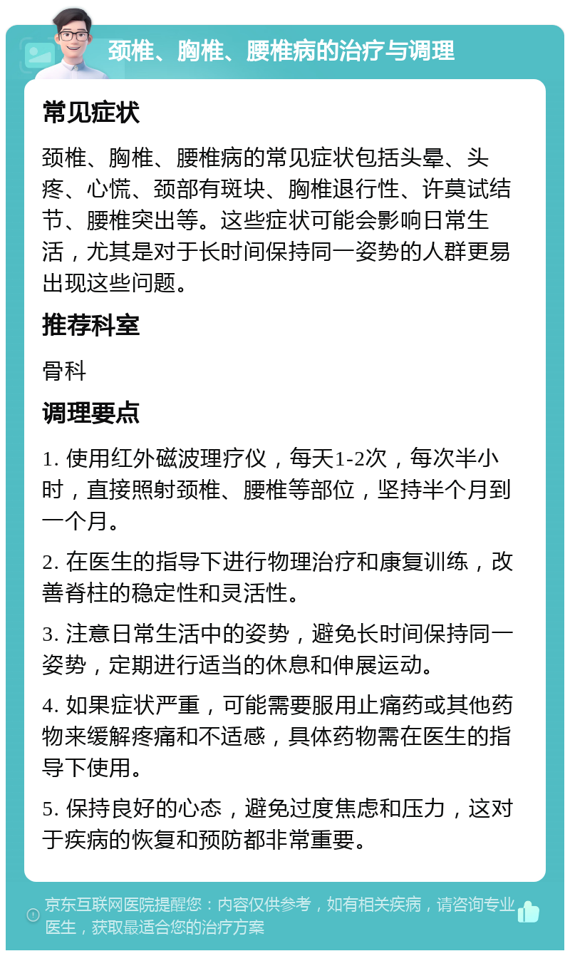 颈椎、胸椎、腰椎病的治疗与调理 常见症状 颈椎、胸椎、腰椎病的常见症状包括头晕、头疼、心慌、颈部有斑块、胸椎退行性、许莫试结节、腰椎突出等。这些症状可能会影响日常生活，尤其是对于长时间保持同一姿势的人群更易出现这些问题。 推荐科室 骨科 调理要点 1. 使用红外磁波理疗仪，每天1-2次，每次半小时，直接照射颈椎、腰椎等部位，坚持半个月到一个月。 2. 在医生的指导下进行物理治疗和康复训练，改善脊柱的稳定性和灵活性。 3. 注意日常生活中的姿势，避免长时间保持同一姿势，定期进行适当的休息和伸展运动。 4. 如果症状严重，可能需要服用止痛药或其他药物来缓解疼痛和不适感，具体药物需在医生的指导下使用。 5. 保持良好的心态，避免过度焦虑和压力，这对于疾病的恢复和预防都非常重要。