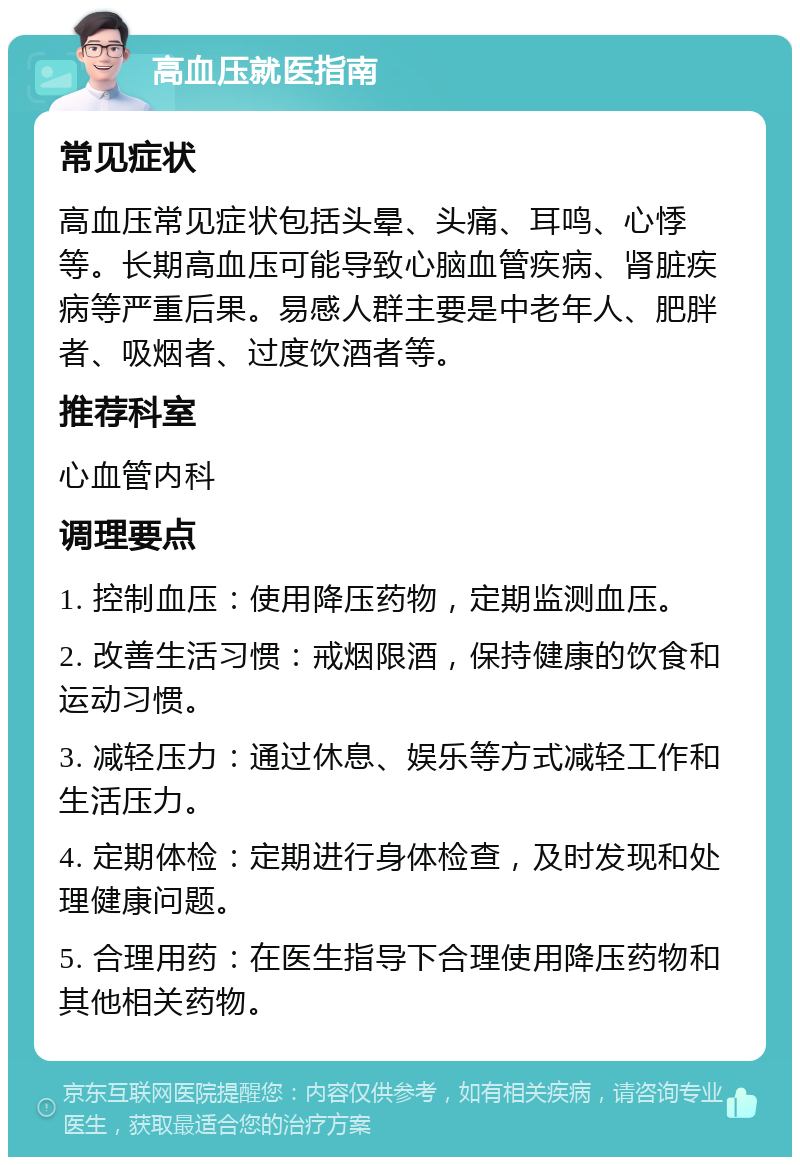 高血压就医指南 常见症状 高血压常见症状包括头晕、头痛、耳鸣、心悸等。长期高血压可能导致心脑血管疾病、肾脏疾病等严重后果。易感人群主要是中老年人、肥胖者、吸烟者、过度饮酒者等。 推荐科室 心血管内科 调理要点 1. 控制血压：使用降压药物，定期监测血压。 2. 改善生活习惯：戒烟限酒，保持健康的饮食和运动习惯。 3. 减轻压力：通过休息、娱乐等方式减轻工作和生活压力。 4. 定期体检：定期进行身体检查，及时发现和处理健康问题。 5. 合理用药：在医生指导下合理使用降压药物和其他相关药物。