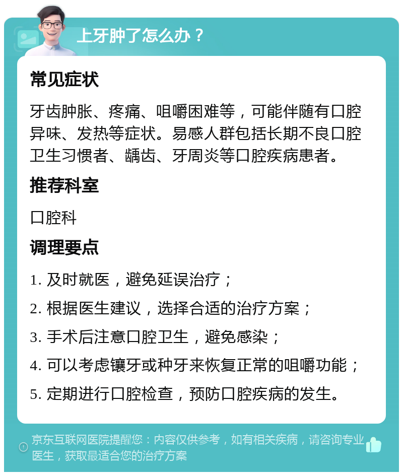 上牙肿了怎么办？ 常见症状 牙齿肿胀、疼痛、咀嚼困难等，可能伴随有口腔异味、发热等症状。易感人群包括长期不良口腔卫生习惯者、龋齿、牙周炎等口腔疾病患者。 推荐科室 口腔科 调理要点 1. 及时就医，避免延误治疗； 2. 根据医生建议，选择合适的治疗方案； 3. 手术后注意口腔卫生，避免感染； 4. 可以考虑镶牙或种牙来恢复正常的咀嚼功能； 5. 定期进行口腔检查，预防口腔疾病的发生。