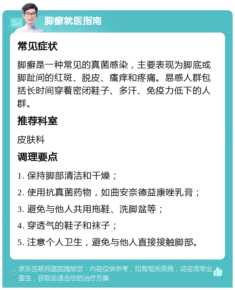 脚癣就医指南 常见症状 脚癣是一种常见的真菌感染，主要表现为脚底或脚趾间的红斑、脱皮、瘙痒和疼痛。易感人群包括长时间穿着密闭鞋子、多汗、免疫力低下的人群。 推荐科室 皮肤科 调理要点 1. 保持脚部清洁和干燥； 2. 使用抗真菌药物，如曲安奈德益康唑乳膏； 3. 避免与他人共用拖鞋、洗脚盆等； 4. 穿透气的鞋子和袜子； 5. 注意个人卫生，避免与他人直接接触脚部。