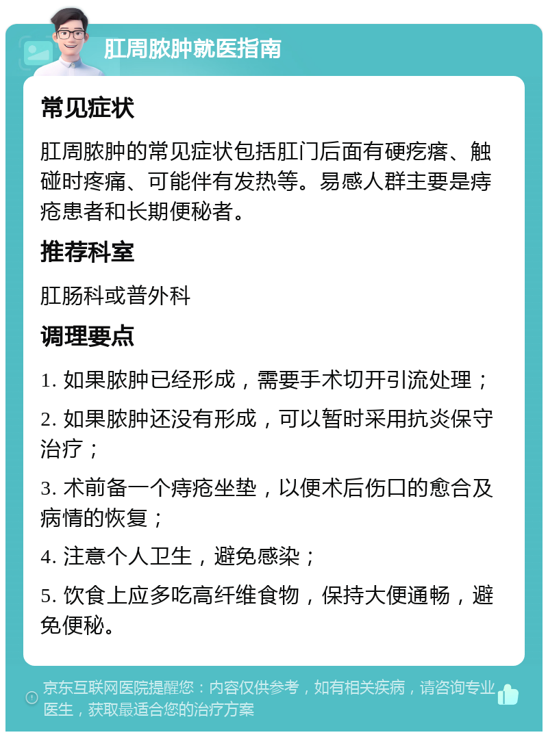 肛周脓肿就医指南 常见症状 肛周脓肿的常见症状包括肛门后面有硬疙瘩、触碰时疼痛、可能伴有发热等。易感人群主要是痔疮患者和长期便秘者。 推荐科室 肛肠科或普外科 调理要点 1. 如果脓肿已经形成，需要手术切开引流处理； 2. 如果脓肿还没有形成，可以暂时采用抗炎保守治疗； 3. 术前备一个痔疮坐垫，以便术后伤口的愈合及病情的恢复； 4. 注意个人卫生，避免感染； 5. 饮食上应多吃高纤维食物，保持大便通畅，避免便秘。