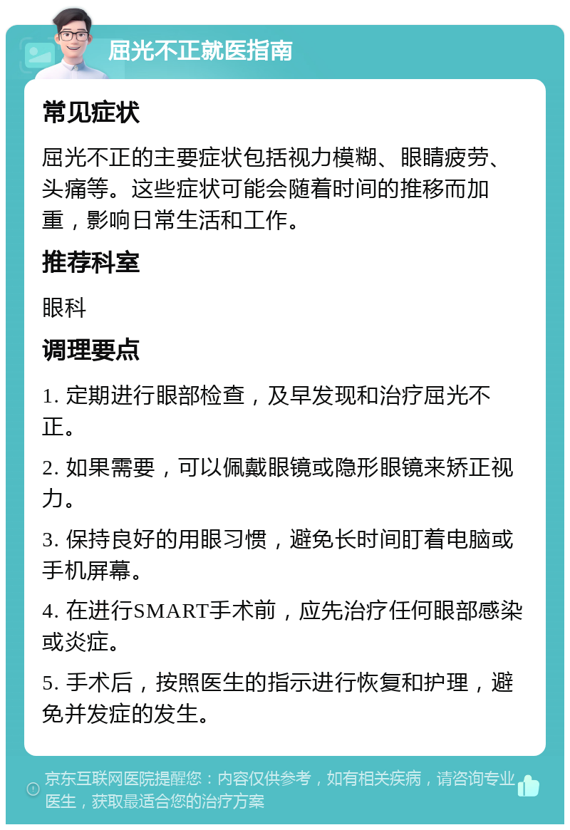 屈光不正就医指南 常见症状 屈光不正的主要症状包括视力模糊、眼睛疲劳、头痛等。这些症状可能会随着时间的推移而加重，影响日常生活和工作。 推荐科室 眼科 调理要点 1. 定期进行眼部检查，及早发现和治疗屈光不正。 2. 如果需要，可以佩戴眼镜或隐形眼镜来矫正视力。 3. 保持良好的用眼习惯，避免长时间盯着电脑或手机屏幕。 4. 在进行SMART手术前，应先治疗任何眼部感染或炎症。 5. 手术后，按照医生的指示进行恢复和护理，避免并发症的发生。