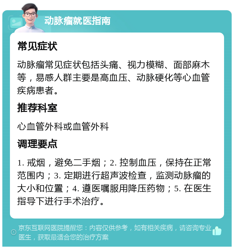 动脉瘤就医指南 常见症状 动脉瘤常见症状包括头痛、视力模糊、面部麻木等，易感人群主要是高血压、动脉硬化等心血管疾病患者。 推荐科室 心血管外科或血管外科 调理要点 1. 戒烟，避免二手烟；2. 控制血压，保持在正常范围内；3. 定期进行超声波检查，监测动脉瘤的大小和位置；4. 遵医嘱服用降压药物；5. 在医生指导下进行手术治疗。