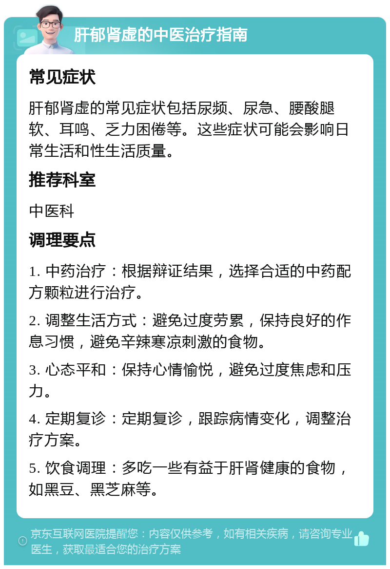 肝郁肾虚的中医治疗指南 常见症状 肝郁肾虚的常见症状包括尿频、尿急、腰酸腿软、耳鸣、乏力困倦等。这些症状可能会影响日常生活和性生活质量。 推荐科室 中医科 调理要点 1. 中药治疗：根据辩证结果，选择合适的中药配方颗粒进行治疗。 2. 调整生活方式：避免过度劳累，保持良好的作息习惯，避免辛辣寒凉刺激的食物。 3. 心态平和：保持心情愉悦，避免过度焦虑和压力。 4. 定期复诊：定期复诊，跟踪病情变化，调整治疗方案。 5. 饮食调理：多吃一些有益于肝肾健康的食物，如黑豆、黑芝麻等。