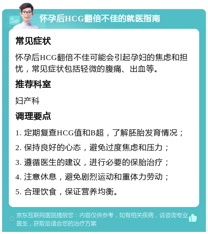 怀孕后HCG翻倍不佳的就医指南 常见症状 怀孕后HCG翻倍不佳可能会引起孕妇的焦虑和担忧，常见症状包括轻微的腹痛、出血等。 推荐科室 妇产科 调理要点 1. 定期复查HCG值和B超，了解胚胎发育情况； 2. 保持良好的心态，避免过度焦虑和压力； 3. 遵循医生的建议，进行必要的保胎治疗； 4. 注意休息，避免剧烈运动和重体力劳动； 5. 合理饮食，保证营养均衡。