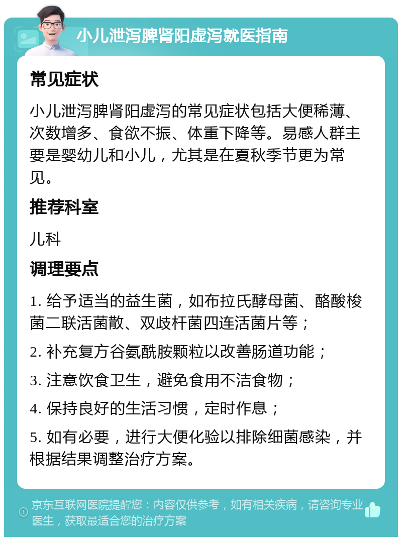 小儿泄泻脾肾阳虚泻就医指南 常见症状 小儿泄泻脾肾阳虚泻的常见症状包括大便稀薄、次数增多、食欲不振、体重下降等。易感人群主要是婴幼儿和小儿，尤其是在夏秋季节更为常见。 推荐科室 儿科 调理要点 1. 给予适当的益生菌，如布拉氏酵母菌、酪酸梭菌二联活菌散、双歧杆菌四连活菌片等； 2. 补充复方谷氨酰胺颗粒以改善肠道功能； 3. 注意饮食卫生，避免食用不洁食物； 4. 保持良好的生活习惯，定时作息； 5. 如有必要，进行大便化验以排除细菌感染，并根据结果调整治疗方案。