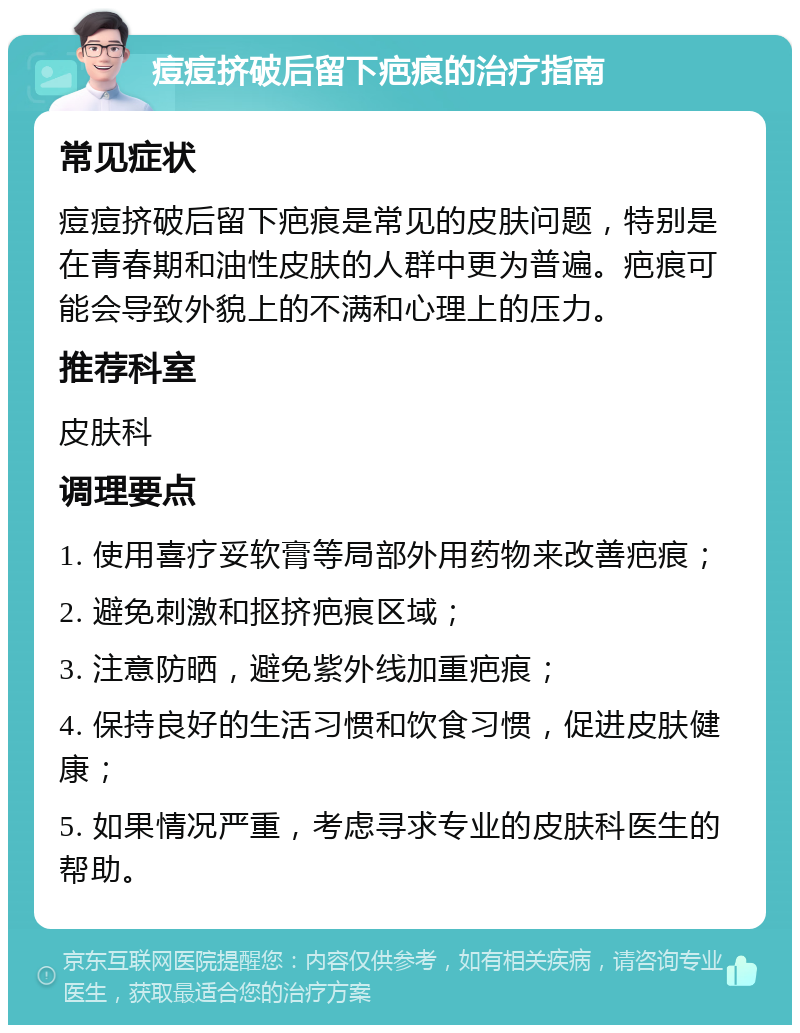 痘痘挤破后留下疤痕的治疗指南 常见症状 痘痘挤破后留下疤痕是常见的皮肤问题，特别是在青春期和油性皮肤的人群中更为普遍。疤痕可能会导致外貌上的不满和心理上的压力。 推荐科室 皮肤科 调理要点 1. 使用喜疗妥软膏等局部外用药物来改善疤痕； 2. 避免刺激和抠挤疤痕区域； 3. 注意防晒，避免紫外线加重疤痕； 4. 保持良好的生活习惯和饮食习惯，促进皮肤健康； 5. 如果情况严重，考虑寻求专业的皮肤科医生的帮助。