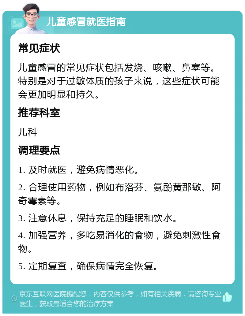 儿童感冒就医指南 常见症状 儿童感冒的常见症状包括发烧、咳嗽、鼻塞等。特别是对于过敏体质的孩子来说，这些症状可能会更加明显和持久。 推荐科室 儿科 调理要点 1. 及时就医，避免病情恶化。 2. 合理使用药物，例如布洛芬、氨酚黄那敏、阿奇霉素等。 3. 注意休息，保持充足的睡眠和饮水。 4. 加强营养，多吃易消化的食物，避免刺激性食物。 5. 定期复查，确保病情完全恢复。