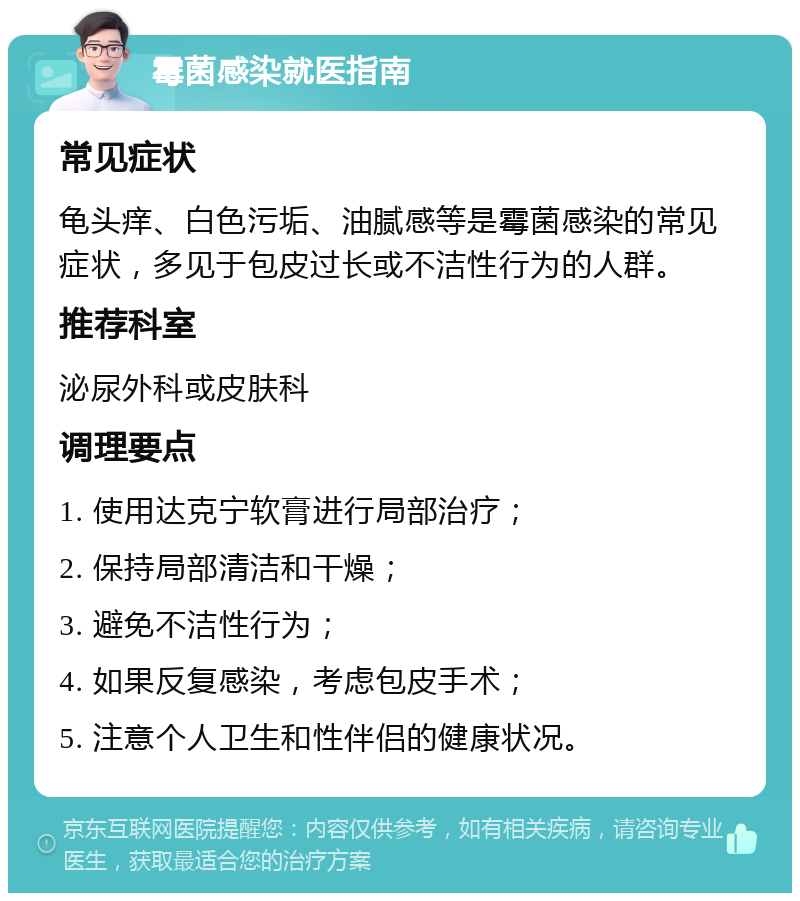 霉菌感染就医指南 常见症状 龟头痒、白色污垢、油腻感等是霉菌感染的常见症状，多见于包皮过长或不洁性行为的人群。 推荐科室 泌尿外科或皮肤科 调理要点 1. 使用达克宁软膏进行局部治疗； 2. 保持局部清洁和干燥； 3. 避免不洁性行为； 4. 如果反复感染，考虑包皮手术； 5. 注意个人卫生和性伴侣的健康状况。