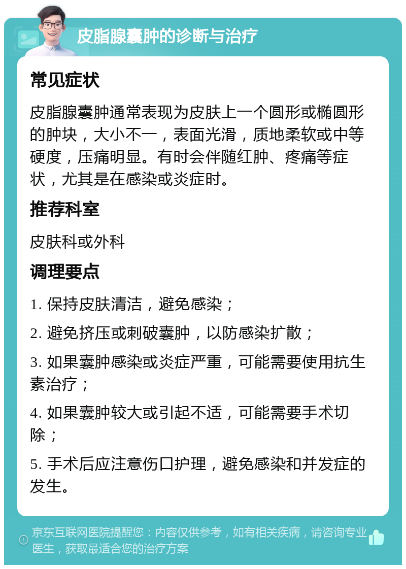 皮脂腺囊肿的诊断与治疗 常见症状 皮脂腺囊肿通常表现为皮肤上一个圆形或椭圆形的肿块，大小不一，表面光滑，质地柔软或中等硬度，压痛明显。有时会伴随红肿、疼痛等症状，尤其是在感染或炎症时。 推荐科室 皮肤科或外科 调理要点 1. 保持皮肤清洁，避免感染； 2. 避免挤压或刺破囊肿，以防感染扩散； 3. 如果囊肿感染或炎症严重，可能需要使用抗生素治疗； 4. 如果囊肿较大或引起不适，可能需要手术切除； 5. 手术后应注意伤口护理，避免感染和并发症的发生。