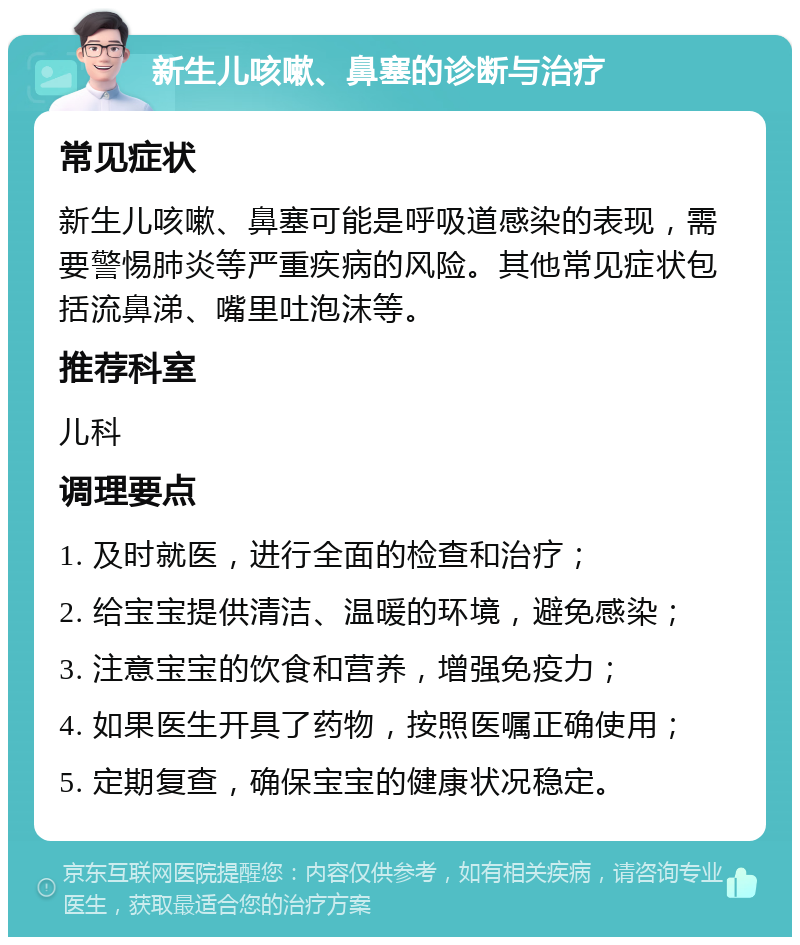 新生儿咳嗽、鼻塞的诊断与治疗 常见症状 新生儿咳嗽、鼻塞可能是呼吸道感染的表现，需要警惕肺炎等严重疾病的风险。其他常见症状包括流鼻涕、嘴里吐泡沫等。 推荐科室 儿科 调理要点 1. 及时就医，进行全面的检查和治疗； 2. 给宝宝提供清洁、温暖的环境，避免感染； 3. 注意宝宝的饮食和营养，增强免疫力； 4. 如果医生开具了药物，按照医嘱正确使用； 5. 定期复查，确保宝宝的健康状况稳定。