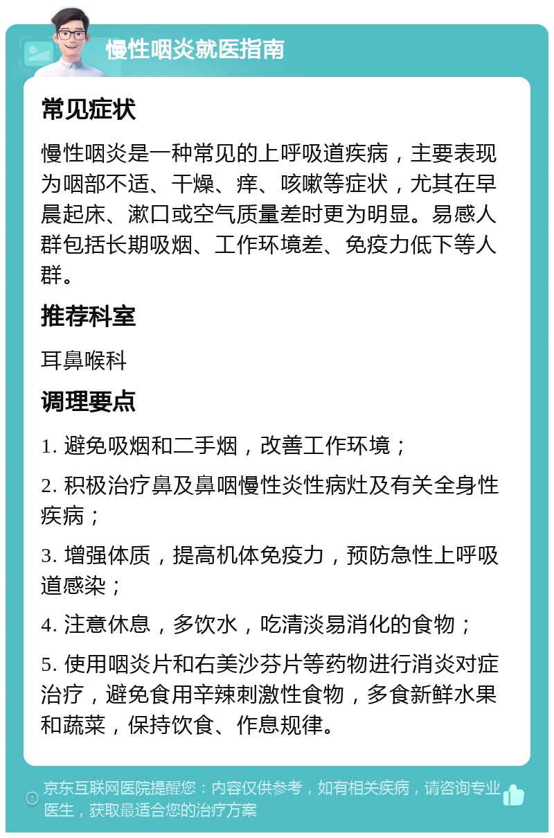 慢性咽炎就医指南 常见症状 慢性咽炎是一种常见的上呼吸道疾病，主要表现为咽部不适、干燥、痒、咳嗽等症状，尤其在早晨起床、漱口或空气质量差时更为明显。易感人群包括长期吸烟、工作环境差、免疫力低下等人群。 推荐科室 耳鼻喉科 调理要点 1. 避免吸烟和二手烟，改善工作环境； 2. 积极治疗鼻及鼻咽慢性炎性病灶及有关全身性疾病； 3. 增强体质，提高机体免疫力，预防急性上呼吸道感染； 4. 注意休息，多饮水，吃清淡易消化的食物； 5. 使用咽炎片和右美沙芬片等药物进行消炎对症治疗，避免食用辛辣刺激性食物，多食新鲜水果和蔬菜，保持饮食、作息规律。