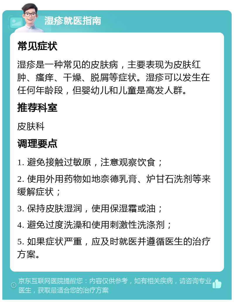 湿疹就医指南 常见症状 湿疹是一种常见的皮肤病，主要表现为皮肤红肿、瘙痒、干燥、脱屑等症状。湿疹可以发生在任何年龄段，但婴幼儿和儿童是高发人群。 推荐科室 皮肤科 调理要点 1. 避免接触过敏原，注意观察饮食； 2. 使用外用药物如地奈德乳膏、炉甘石洗剂等来缓解症状； 3. 保持皮肤湿润，使用保湿霜或油； 4. 避免过度洗澡和使用刺激性洗涤剂； 5. 如果症状严重，应及时就医并遵循医生的治疗方案。