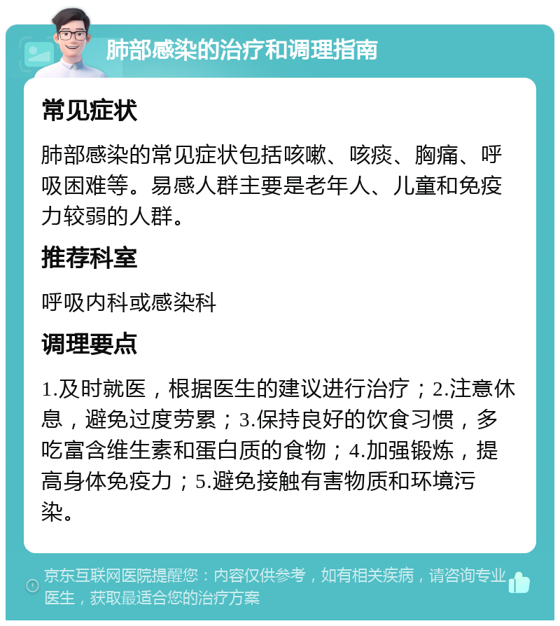 肺部感染的治疗和调理指南 常见症状 肺部感染的常见症状包括咳嗽、咳痰、胸痛、呼吸困难等。易感人群主要是老年人、儿童和免疫力较弱的人群。 推荐科室 呼吸内科或感染科 调理要点 1.及时就医，根据医生的建议进行治疗；2.注意休息，避免过度劳累；3.保持良好的饮食习惯，多吃富含维生素和蛋白质的食物；4.加强锻炼，提高身体免疫力；5.避免接触有害物质和环境污染。