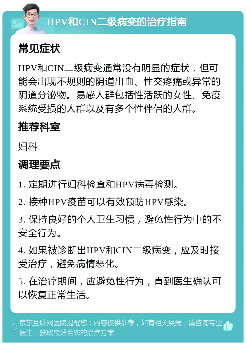 HPV和CIN二级病变的治疗指南 常见症状 HPV和CIN二级病变通常没有明显的症状，但可能会出现不规则的阴道出血、性交疼痛或异常的阴道分泌物。易感人群包括性活跃的女性、免疫系统受损的人群以及有多个性伴侣的人群。 推荐科室 妇科 调理要点 1. 定期进行妇科检查和HPV病毒检测。 2. 接种HPV疫苗可以有效预防HPV感染。 3. 保持良好的个人卫生习惯，避免性行为中的不安全行为。 4. 如果被诊断出HPV和CIN二级病变，应及时接受治疗，避免病情恶化。 5. 在治疗期间，应避免性行为，直到医生确认可以恢复正常生活。