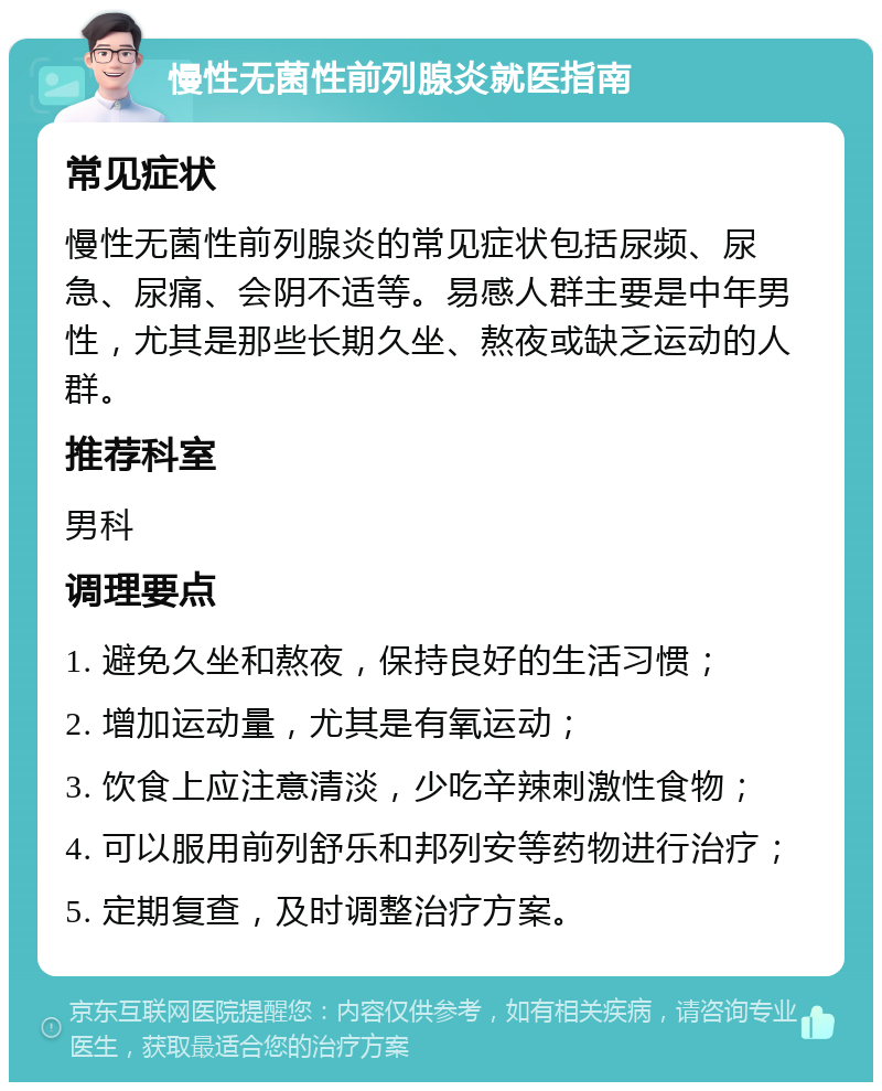 慢性无菌性前列腺炎就医指南 常见症状 慢性无菌性前列腺炎的常见症状包括尿频、尿急、尿痛、会阴不适等。易感人群主要是中年男性，尤其是那些长期久坐、熬夜或缺乏运动的人群。 推荐科室 男科 调理要点 1. 避免久坐和熬夜，保持良好的生活习惯； 2. 增加运动量，尤其是有氧运动； 3. 饮食上应注意清淡，少吃辛辣刺激性食物； 4. 可以服用前列舒乐和邦列安等药物进行治疗； 5. 定期复查，及时调整治疗方案。