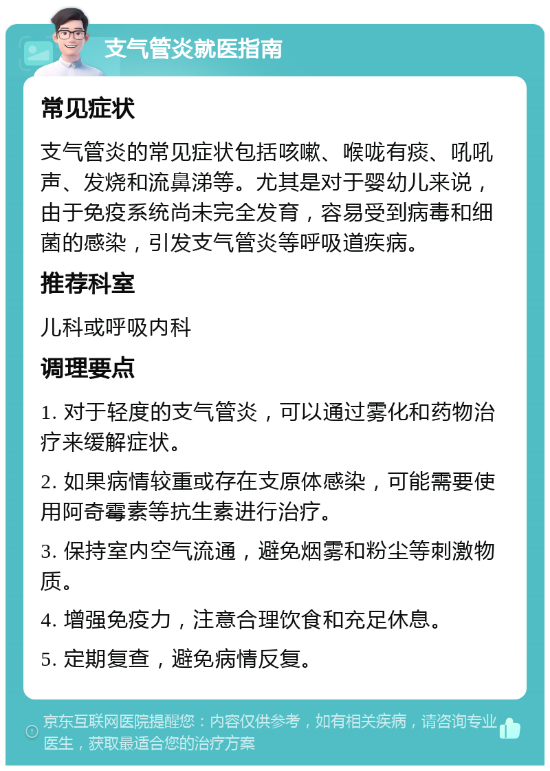 支气管炎就医指南 常见症状 支气管炎的常见症状包括咳嗽、喉咙有痰、吼吼声、发烧和流鼻涕等。尤其是对于婴幼儿来说，由于免疫系统尚未完全发育，容易受到病毒和细菌的感染，引发支气管炎等呼吸道疾病。 推荐科室 儿科或呼吸内科 调理要点 1. 对于轻度的支气管炎，可以通过雾化和药物治疗来缓解症状。 2. 如果病情较重或存在支原体感染，可能需要使用阿奇霉素等抗生素进行治疗。 3. 保持室内空气流通，避免烟雾和粉尘等刺激物质。 4. 增强免疫力，注意合理饮食和充足休息。 5. 定期复查，避免病情反复。