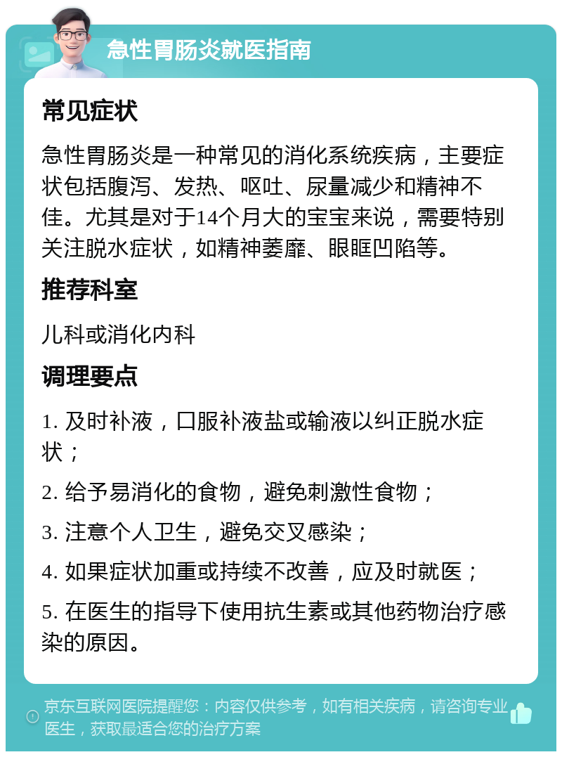 急性胃肠炎就医指南 常见症状 急性胃肠炎是一种常见的消化系统疾病，主要症状包括腹泻、发热、呕吐、尿量减少和精神不佳。尤其是对于14个月大的宝宝来说，需要特别关注脱水症状，如精神萎靡、眼眶凹陷等。 推荐科室 儿科或消化内科 调理要点 1. 及时补液，口服补液盐或输液以纠正脱水症状； 2. 给予易消化的食物，避免刺激性食物； 3. 注意个人卫生，避免交叉感染； 4. 如果症状加重或持续不改善，应及时就医； 5. 在医生的指导下使用抗生素或其他药物治疗感染的原因。