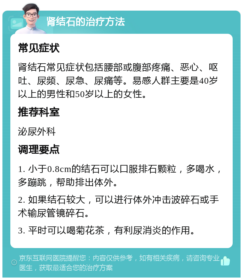 肾结石的治疗方法 常见症状 肾结石常见症状包括腰部或腹部疼痛、恶心、呕吐、尿频、尿急、尿痛等。易感人群主要是40岁以上的男性和50岁以上的女性。 推荐科室 泌尿外科 调理要点 1. 小于0.8cm的结石可以口服排石颗粒，多喝水，多蹦跳，帮助排出体外。 2. 如果结石较大，可以进行体外冲击波碎石或手术输尿管镜碎石。 3. 平时可以喝菊花茶，有利尿消炎的作用。