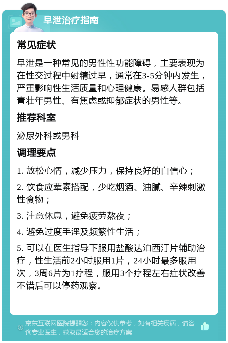 早泄治疗指南 常见症状 早泄是一种常见的男性性功能障碍，主要表现为在性交过程中射精过早，通常在3-5分钟内发生，严重影响性生活质量和心理健康。易感人群包括青壮年男性、有焦虑或抑郁症状的男性等。 推荐科室 泌尿外科或男科 调理要点 1. 放松心情，减少压力，保持良好的自信心； 2. 饮食应荤素搭配，少吃烟酒、油腻、辛辣刺激性食物； 3. 注意休息，避免疲劳熬夜； 4. 避免过度手淫及频繁性生活； 5. 可以在医生指导下服用盐酸达泊西汀片辅助治疗，性生活前2小时服用1片，24小时最多服用一次，3周6片为1疗程，服用3个疗程左右症状改善不错后可以停药观察。