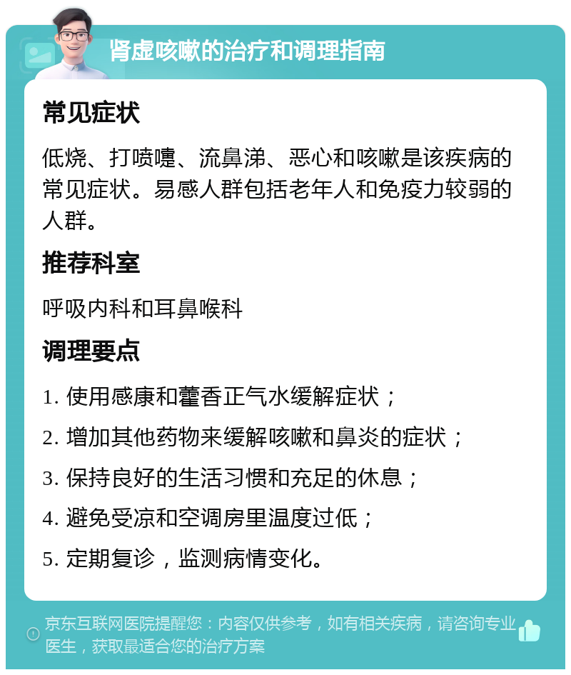 肾虚咳嗽的治疗和调理指南 常见症状 低烧、打喷嚏、流鼻涕、恶心和咳嗽是该疾病的常见症状。易感人群包括老年人和免疫力较弱的人群。 推荐科室 呼吸内科和耳鼻喉科 调理要点 1. 使用感康和藿香正气水缓解症状； 2. 增加其他药物来缓解咳嗽和鼻炎的症状； 3. 保持良好的生活习惯和充足的休息； 4. 避免受凉和空调房里温度过低； 5. 定期复诊，监测病情变化。