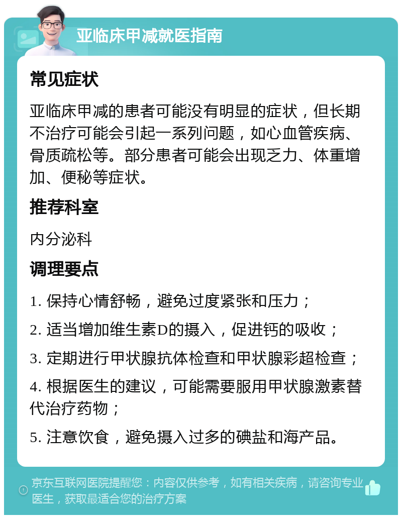 亚临床甲减就医指南 常见症状 亚临床甲减的患者可能没有明显的症状，但长期不治疗可能会引起一系列问题，如心血管疾病、骨质疏松等。部分患者可能会出现乏力、体重增加、便秘等症状。 推荐科室 内分泌科 调理要点 1. 保持心情舒畅，避免过度紧张和压力； 2. 适当增加维生素D的摄入，促进钙的吸收； 3. 定期进行甲状腺抗体检查和甲状腺彩超检查； 4. 根据医生的建议，可能需要服用甲状腺激素替代治疗药物； 5. 注意饮食，避免摄入过多的碘盐和海产品。