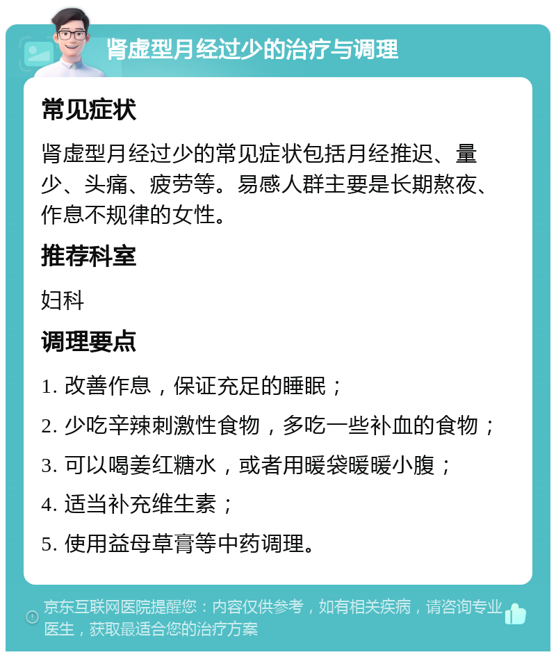 肾虚型月经过少的治疗与调理 常见症状 肾虚型月经过少的常见症状包括月经推迟、量少、头痛、疲劳等。易感人群主要是长期熬夜、作息不规律的女性。 推荐科室 妇科 调理要点 1. 改善作息，保证充足的睡眠； 2. 少吃辛辣刺激性食物，多吃一些补血的食物； 3. 可以喝姜红糖水，或者用暖袋暖暖小腹； 4. 适当补充维生素； 5. 使用益母草膏等中药调理。