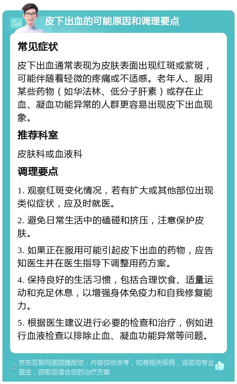 皮下出血的可能原因和调理要点 常见症状 皮下出血通常表现为皮肤表面出现红斑或紫斑，可能伴随着轻微的疼痛或不适感。老年人、服用某些药物（如华法林、低分子肝素）或存在止血、凝血功能异常的人群更容易出现皮下出血现象。 推荐科室 皮肤科或血液科 调理要点 1. 观察红斑变化情况，若有扩大或其他部位出现类似症状，应及时就医。 2. 避免日常生活中的磕碰和挤压，注意保护皮肤。 3. 如果正在服用可能引起皮下出血的药物，应告知医生并在医生指导下调整用药方案。 4. 保持良好的生活习惯，包括合理饮食、适量运动和充足休息，以增强身体免疫力和自我修复能力。 5. 根据医生建议进行必要的检查和治疗，例如进行血液检查以排除止血、凝血功能异常等问题。