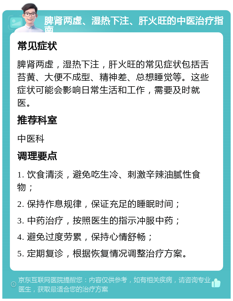 脾肾两虚、湿热下注、肝火旺的中医治疗指南 常见症状 脾肾两虚，湿热下注，肝火旺的常见症状包括舌苔黄、大便不成型、精神差、总想睡觉等。这些症状可能会影响日常生活和工作，需要及时就医。 推荐科室 中医科 调理要点 1. 饮食清淡，避免吃生冷、刺激辛辣油腻性食物； 2. 保持作息规律，保证充足的睡眠时间； 3. 中药治疗，按照医生的指示冲服中药； 4. 避免过度劳累，保持心情舒畅； 5. 定期复诊，根据恢复情况调整治疗方案。