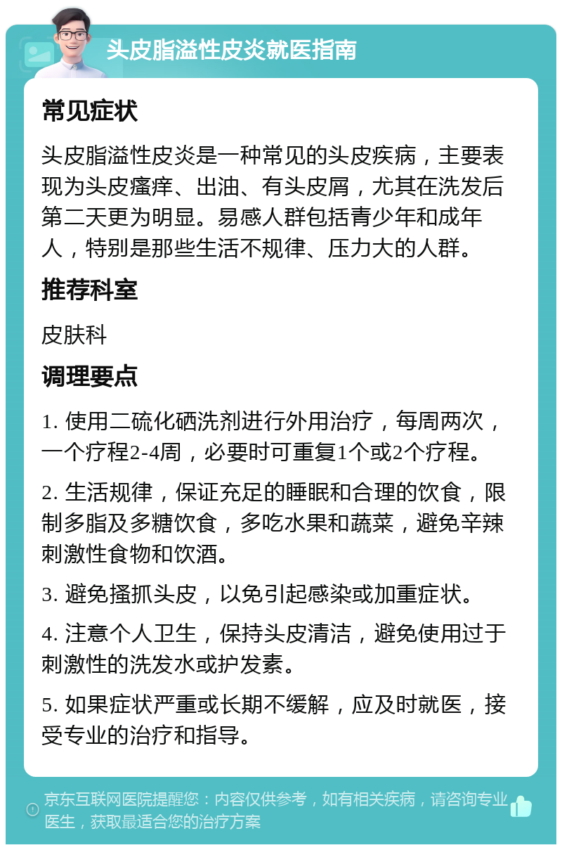 头皮脂溢性皮炎就医指南 常见症状 头皮脂溢性皮炎是一种常见的头皮疾病，主要表现为头皮瘙痒、出油、有头皮屑，尤其在洗发后第二天更为明显。易感人群包括青少年和成年人，特别是那些生活不规律、压力大的人群。 推荐科室 皮肤科 调理要点 1. 使用二硫化硒洗剂进行外用治疗，每周两次，一个疗程2-4周，必要时可重复1个或2个疗程。 2. 生活规律，保证充足的睡眠和合理的饮食，限制多脂及多糖饮食，多吃水果和蔬菜，避免辛辣刺激性食物和饮酒。 3. 避免搔抓头皮，以免引起感染或加重症状。 4. 注意个人卫生，保持头皮清洁，避免使用过于刺激性的洗发水或护发素。 5. 如果症状严重或长期不缓解，应及时就医，接受专业的治疗和指导。