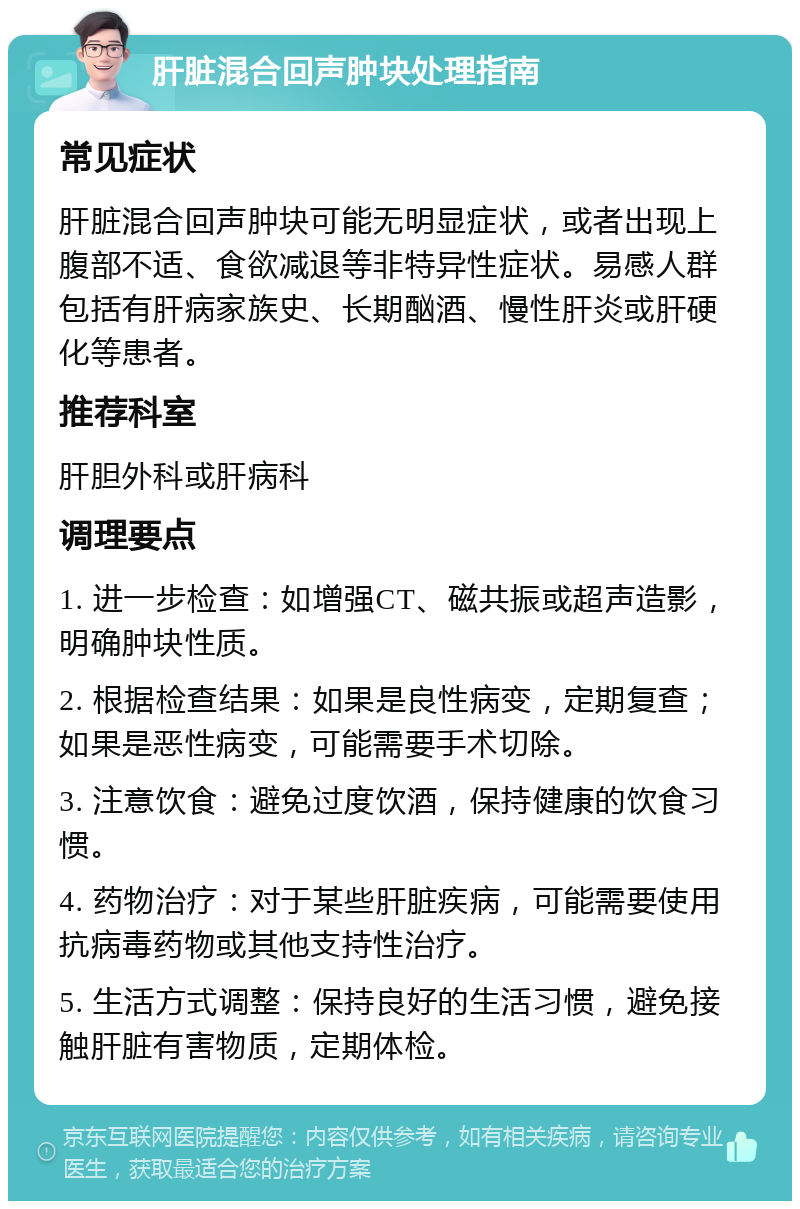 肝脏混合回声肿块处理指南 常见症状 肝脏混合回声肿块可能无明显症状，或者出现上腹部不适、食欲减退等非特异性症状。易感人群包括有肝病家族史、长期酗酒、慢性肝炎或肝硬化等患者。 推荐科室 肝胆外科或肝病科 调理要点 1. 进一步检查：如增强CT、磁共振或超声造影，明确肿块性质。 2. 根据检查结果：如果是良性病变，定期复查；如果是恶性病变，可能需要手术切除。 3. 注意饮食：避免过度饮酒，保持健康的饮食习惯。 4. 药物治疗：对于某些肝脏疾病，可能需要使用抗病毒药物或其他支持性治疗。 5. 生活方式调整：保持良好的生活习惯，避免接触肝脏有害物质，定期体检。