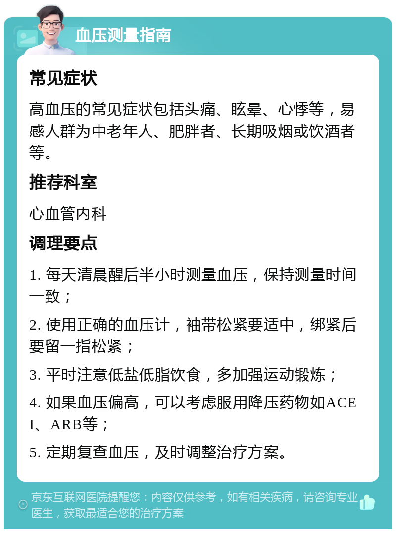 血压测量指南 常见症状 高血压的常见症状包括头痛、眩晕、心悸等，易感人群为中老年人、肥胖者、长期吸烟或饮酒者等。 推荐科室 心血管内科 调理要点 1. 每天清晨醒后半小时测量血压，保持测量时间一致； 2. 使用正确的血压计，袖带松紧要适中，绑紧后要留一指松紧； 3. 平时注意低盐低脂饮食，多加强运动锻炼； 4. 如果血压偏高，可以考虑服用降压药物如ACEI、ARB等； 5. 定期复查血压，及时调整治疗方案。