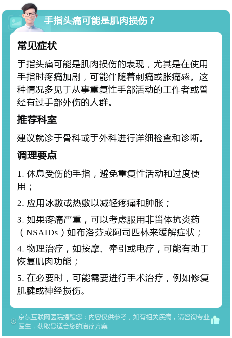 手指头痛可能是肌肉损伤？ 常见症状 手指头痛可能是肌肉损伤的表现，尤其是在使用手指时疼痛加剧，可能伴随着刺痛或胀痛感。这种情况多见于从事重复性手部活动的工作者或曾经有过手部外伤的人群。 推荐科室 建议就诊于骨科或手外科进行详细检查和诊断。 调理要点 1. 休息受伤的手指，避免重复性活动和过度使用； 2. 应用冰敷或热敷以减轻疼痛和肿胀； 3. 如果疼痛严重，可以考虑服用非甾体抗炎药（NSAIDs）如布洛芬或阿司匹林来缓解症状； 4. 物理治疗，如按摩、牵引或电疗，可能有助于恢复肌肉功能； 5. 在必要时，可能需要进行手术治疗，例如修复肌腱或神经损伤。