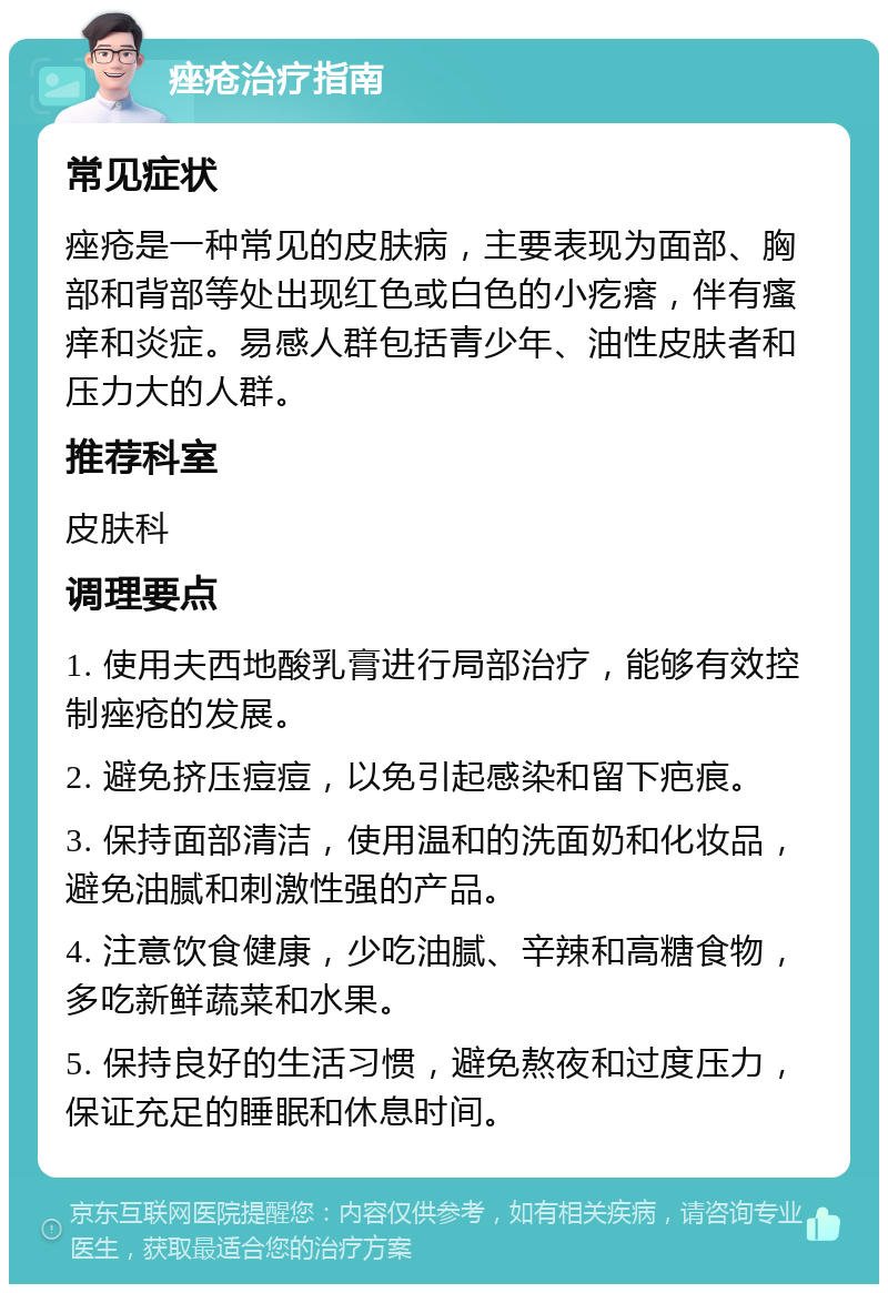 痤疮治疗指南 常见症状 痤疮是一种常见的皮肤病，主要表现为面部、胸部和背部等处出现红色或白色的小疙瘩，伴有瘙痒和炎症。易感人群包括青少年、油性皮肤者和压力大的人群。 推荐科室 皮肤科 调理要点 1. 使用夫西地酸乳膏进行局部治疗，能够有效控制痤疮的发展。 2. 避免挤压痘痘，以免引起感染和留下疤痕。 3. 保持面部清洁，使用温和的洗面奶和化妆品，避免油腻和刺激性强的产品。 4. 注意饮食健康，少吃油腻、辛辣和高糖食物，多吃新鲜蔬菜和水果。 5. 保持良好的生活习惯，避免熬夜和过度压力，保证充足的睡眠和休息时间。