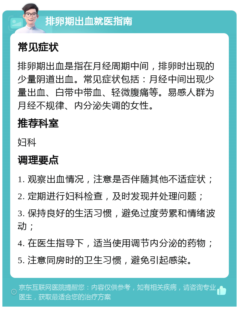 排卵期出血就医指南 常见症状 排卵期出血是指在月经周期中间，排卵时出现的少量阴道出血。常见症状包括：月经中间出现少量出血、白带中带血、轻微腹痛等。易感人群为月经不规律、内分泌失调的女性。 推荐科室 妇科 调理要点 1. 观察出血情况，注意是否伴随其他不适症状； 2. 定期进行妇科检查，及时发现并处理问题； 3. 保持良好的生活习惯，避免过度劳累和情绪波动； 4. 在医生指导下，适当使用调节内分泌的药物； 5. 注意同房时的卫生习惯，避免引起感染。