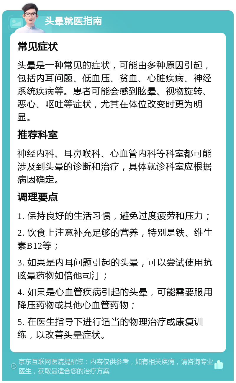 头晕就医指南 常见症状 头晕是一种常见的症状，可能由多种原因引起，包括内耳问题、低血压、贫血、心脏疾病、神经系统疾病等。患者可能会感到眩晕、视物旋转、恶心、呕吐等症状，尤其在体位改变时更为明显。 推荐科室 神经内科、耳鼻喉科、心血管内科等科室都可能涉及到头晕的诊断和治疗，具体就诊科室应根据病因确定。 调理要点 1. 保持良好的生活习惯，避免过度疲劳和压力； 2. 饮食上注意补充足够的营养，特别是铁、维生素B12等； 3. 如果是内耳问题引起的头晕，可以尝试使用抗眩晕药物如倍他司汀； 4. 如果是心血管疾病引起的头晕，可能需要服用降压药物或其他心血管药物； 5. 在医生指导下进行适当的物理治疗或康复训练，以改善头晕症状。