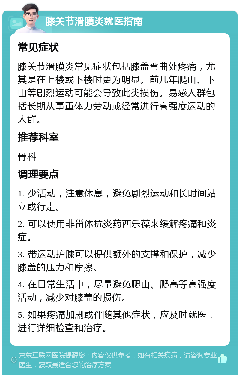 膝关节滑膜炎就医指南 常见症状 膝关节滑膜炎常见症状包括膝盖弯曲处疼痛，尤其是在上楼或下楼时更为明显。前几年爬山、下山等剧烈运动可能会导致此类损伤。易感人群包括长期从事重体力劳动或经常进行高强度运动的人群。 推荐科室 骨科 调理要点 1. 少活动，注意休息，避免剧烈运动和长时间站立或行走。 2. 可以使用非甾体抗炎药西乐葆来缓解疼痛和炎症。 3. 带运动护膝可以提供额外的支撑和保护，减少膝盖的压力和摩擦。 4. 在日常生活中，尽量避免爬山、爬高等高强度活动，减少对膝盖的损伤。 5. 如果疼痛加剧或伴随其他症状，应及时就医，进行详细检查和治疗。