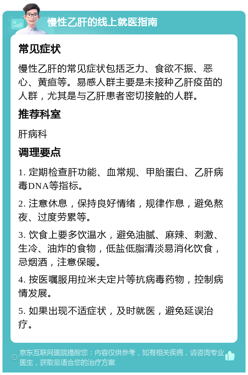 慢性乙肝的线上就医指南 常见症状 慢性乙肝的常见症状包括乏力、食欲不振、恶心、黄疸等。易感人群主要是未接种乙肝疫苗的人群，尤其是与乙肝患者密切接触的人群。 推荐科室 肝病科 调理要点 1. 定期检查肝功能、血常规、甲胎蛋白、乙肝病毒DNA等指标。 2. 注意休息，保持良好情绪，规律作息，避免熬夜、过度劳累等。 3. 饮食上要多饮温水，避免油腻、麻辣、刺激、生冷、油炸的食物，低盐低脂清淡易消化饮食，忌烟酒，注意保暖。 4. 按医嘱服用拉米夫定片等抗病毒药物，控制病情发展。 5. 如果出现不适症状，及时就医，避免延误治疗。