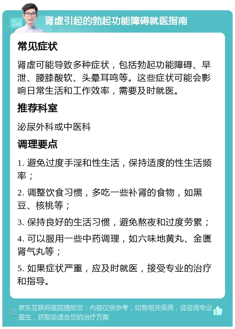 肾虚引起的勃起功能障碍就医指南 常见症状 肾虚可能导致多种症状，包括勃起功能障碍、早泄、腰膝酸软、头晕耳鸣等。这些症状可能会影响日常生活和工作效率，需要及时就医。 推荐科室 泌尿外科或中医科 调理要点 1. 避免过度手淫和性生活，保持适度的性生活频率； 2. 调整饮食习惯，多吃一些补肾的食物，如黑豆、核桃等； 3. 保持良好的生活习惯，避免熬夜和过度劳累； 4. 可以服用一些中药调理，如六味地黄丸、金匮肾气丸等； 5. 如果症状严重，应及时就医，接受专业的治疗和指导。