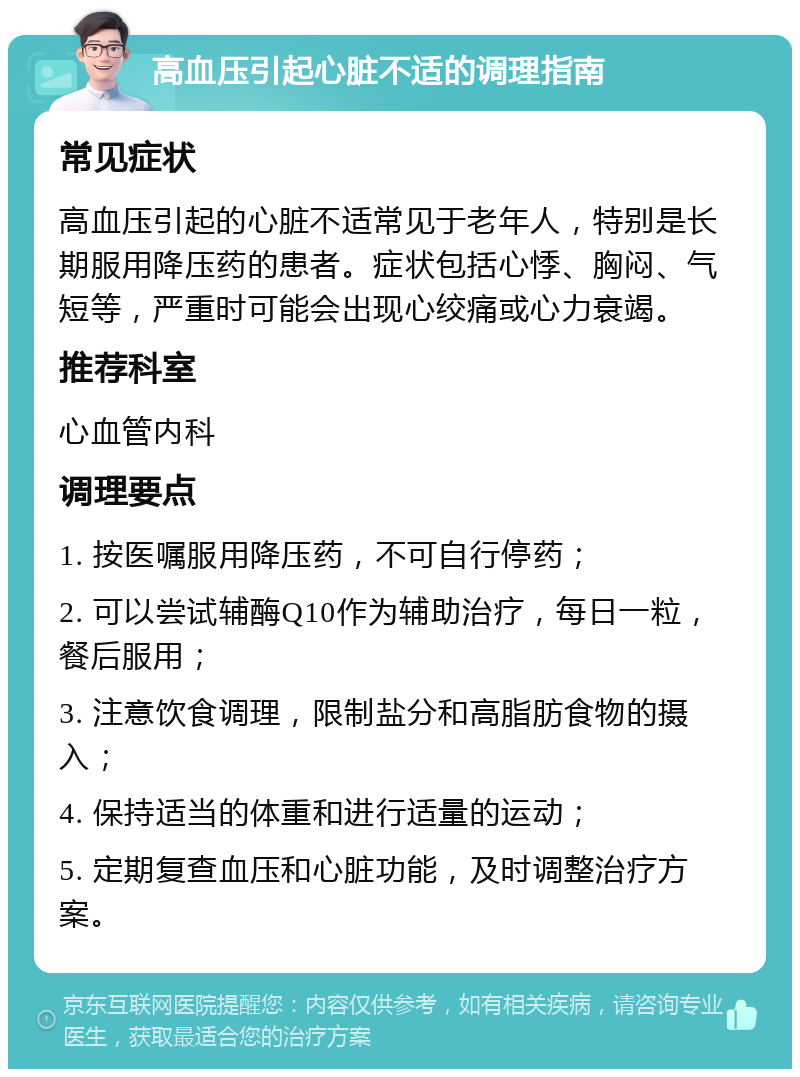 高血压引起心脏不适的调理指南 常见症状 高血压引起的心脏不适常见于老年人，特别是长期服用降压药的患者。症状包括心悸、胸闷、气短等，严重时可能会出现心绞痛或心力衰竭。 推荐科室 心血管内科 调理要点 1. 按医嘱服用降压药，不可自行停药； 2. 可以尝试辅酶Q10作为辅助治疗，每日一粒，餐后服用； 3. 注意饮食调理，限制盐分和高脂肪食物的摄入； 4. 保持适当的体重和进行适量的运动； 5. 定期复查血压和心脏功能，及时调整治疗方案。