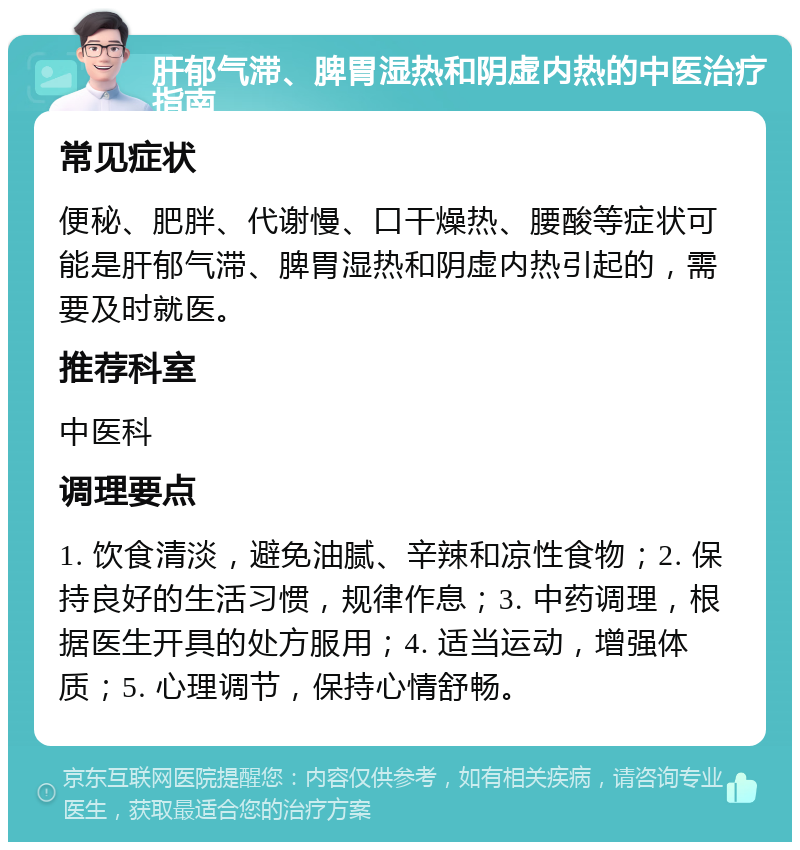 肝郁气滞、脾胃湿热和阴虚内热的中医治疗指南 常见症状 便秘、肥胖、代谢慢、口干燥热、腰酸等症状可能是肝郁气滞、脾胃湿热和阴虚内热引起的，需要及时就医。 推荐科室 中医科 调理要点 1. 饮食清淡，避免油腻、辛辣和凉性食物；2. 保持良好的生活习惯，规律作息；3. 中药调理，根据医生开具的处方服用；4. 适当运动，增强体质；5. 心理调节，保持心情舒畅。